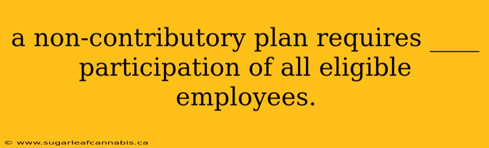 a non-contributory plan requires ____ participation of all eligible employees.